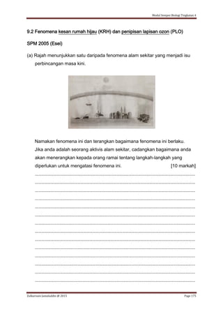 Modul Sempoi Biologi Tingkatan 4
Zulkarnain Jamaluddin @ 2015 Page 175
9.2 Fenomena kesan rumah hijau (KRH) dan penipisan lapisan ozon (PLO)
SPM 2005 (Esei)
(a) Rajah menunjukkan satu daripada fenomena alam sekitar yang menjadi isu
perbincangan masa kini.
Namakan fenomena ini dan terangkan bagaimana fenomena ini berlaku.
Jika anda adalah seorang aktivis alam sekitar, cadangkan bagaimana anda
akan menerangkan kepada orang ramai tentang langkah-langkah yang
diperlukan untuk mengatasi fenomena ini. [10 markah]
...........................................................................................................................
...........................................................................................................................
...........................................................................................................................
...........................................................................................................................
...........................................................................................................................
...........................................................................................................................
...........................................................................................................................
...........................................................................................................................
...........................................................................................................................
...........................................................................................................................
...........................................................................................................................
...........................................................................................................................
...........................................................................................................................
...........................................................................................................................
 