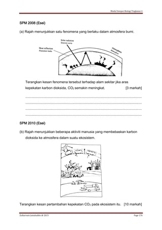 Modul Sempoi Biologi Tingkatan 4
Zulkarnain Jamaluddin @ 2015 Page 176
SPM 2008 (Esei)
(a) Rajah menunjukkan satu fenomena yang berlaku dalam atmosfera bumi.
Terangkan kesan fenomena tersebut terhadap alam sekitar jika aras
kepekatan karbon dioksida, CO2 semakin meningkat. [3 markah]
...........................................................................................................................
...........................................................................................................................
...........................................................................................................................
...........................................................................................................................
SPM 2010 (Esei)
(b) Rajah menunjukkan beberapa aktiviti manusia yang membebaskan karbon
dioksida ke atmosfera dalam suatu ekosistem.
Terangkan kesan pertambahan kepekatan CO2 pada ekosistem itu. [10 markah]
 