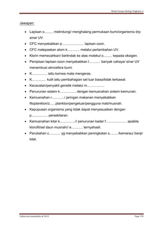 Modul Sempoi Biologi Tingkatan 4
Zulkarnain Jamaluddin @ 2015 Page 178
Jawapan:
 Lapisan o......... melindungi/ menghalang permukaan bumi/organisma drp
sinar UV.
 CFC menyebabkan p....................... lapisan ozon.
 CFC melepaskan atom k............. melalui pertambahan UV.
 Klorin memecahkan/ bertindak ke atas molekul o......... kepada oksigen.
 Penipisan lapisan ozon menyebabkan l............ banyak cahaya/ sinar UV
menembusi atmosfera bumi.
 K................ iaitu kornea mata mengeras.
 K............... kulit iaitu pembahagian sel luar biasa/tidak terkawal.
 Kecacatan/penyakit genetik melalui m..................
 Penurunan sistem k................. dengan kemusnahan sistem keimunan.
 Kemusnahan r............./ jaringan makanan menyebabkan
fitoplankton/z......plankton/pengeluar/pengguna mati/musnah.
 Kepupusan organisma yang tidak dapat menyesuaikan dengan
p................. persekitaran.
 Kemusnahan kitar k................// penurunan kadar f...................... apabila
klorofil/sel daun musnah// e............ ternyahasli.
 Perubahan c............ yg menyebabkan peningkatan s........./kemarau/ banjir
kilat.
 