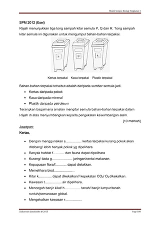 Modul Sempoi Biologi Tingkatan 4
Zulkarnain Jamaluddin @ 2015 Page 180
SPM 2012 (Esei)
Rajah menunjukkan tiga tong sampah kitar semula P, Q dan R. Tong sampah
kitar semula ini digunakan untuk mengumpul bahan-bahan terpakai.
Kertas terpakai Kaca terpakai Plastik terpakai
Bahan-bahan terpakai tersebut adalah daripada sumber semula jadi.
 Kertas daripada pokok
 Kaca daripada mineral
 Plastik daripada petroleum
Terangkan bagaimana amalan mengitar semula bahan-bahan terpakai dalam
Rajah di atas menyumbangkan kepada pengekalan keseimbangan alam.
[10 markah]
Jawapan:
Kertas,
 Dengan menggunakan s................. kertas terpakai kurang pokok akan
ditebang/ lebih banyak pokok yg dipelihara.
 Banyak habitat f............ dan fauna dapat dipelihara
 Kurang/ tiada g...................... jaringan/rantai makanan.
 Kepupusan flora/f............ dapat dielakkan.
 Memelihara biod.................... .
 Kitar k.............. dapat dikekalkan// kepekatan CO2/ O2 dikekalkan.
 Kawasan t.................. air dipelihara.
 Mencegah banjir kilat/ h................. tanah/ banjir lumpur/tanah
runtuh/pemanasan global.
 Mengekalkan kawasan r..................
 