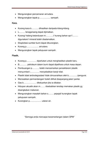 Modul Sempoi Biologi Tingkatan 4
Zulkarnain Jamaluddin @ 2015 Page 181
 Mengurangkan pencemaran air/udara.
 Mengurangkan tapak p................... sampah.
Kaca,
 Kurang kaca b............ dihasilkan daripada kilang-kilang.
 L.......... tenaga/wang dapat dijimatkan.
 Kurang/ halang ketandusan m.............// kurang bahan api f..........
digunakan// mineral boleh diselamatkan.
 Eksploitasi sumber bumi dapat dikurangkan.
 Kurang p..................... air/udara.
 Mengurangkan tapak pelupusan sampah.
Plastik,
 Kurang p................. diperlukan untuk menghasilkan plastik baru.
 B............. petroleum dalam bumi dapat dipelihara untuk masa depan.
 Pembuangan p............ boleh mencemarkan persekitaran/ plastik
menyumbat l................ menyebabkan banjir kilat.
 Plastik tidak terbiodegradasi/ tidak dimusnahkan oleh b.............../pengurai.
 Merosakkan permandangan/ boleh dilihat disepanjang jalan/ pantai.
 Gas b...................... dikeluarkan jika ia dibakar.
 Hidupan akuatik akan m........ disebabkan tersilap memakan plastik yg
disangkakan makanan.
 Mengurangkan masalah bahan s......... pepejal/ kurangkan tapak
pelupusan sampah.
 Kurangkan p.................... udara/ air.
“Semoga anda mencapai kecemerlangan dalam SPM”
 