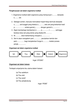 Modul Sempoi Biologi Tingkatan 4
Zulkarnain Jamaluddin @ 2015 Page 20
Pengkhususan sel dalam organisma multisel
1. Organisma multisel ialah organisma yang mempunyai l........... daripada
s......... sel.
2. Sebagai contoh, manusia memulakan hayat hidup bermula daripada
s........... sel tunggal yang disebut z............, iaitu sel yang terbentuk hasil
p...................... antara gamet j............ dengan gamet b................
3. Zigot membahagi membentuk d........., e.............., l............. sehingga
beratus-ratus sel yang seiras yang disebut M..............
4. M............. akan berkembang menjadi e...................
5. Sel ini akan mengalami pert................, perubahan bentuk dan
pem................ bagi menjalankan fungsi k............. melalui proses
pengk.................
Organisasi sel dalam organisma multisel
Ingat ‘STOSO’
Organisasi sel dalam haiwan
Terdapat empat jenis tisu utama dalam haiwan:
(a) Tisu epitelium
(b) Tisu otot
(c) Tisu saraf
(d) Tisu penghubung
Ingat ‘POSE’
Sel Tisu Otot Sistem Organisma
 