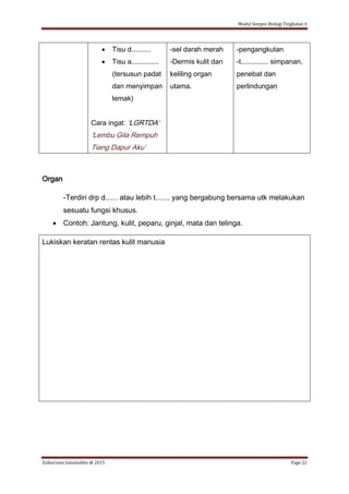 Modul Sempoi Biologi Tingkatan 4
Zulkarnain Jamaluddin @ 2015 Page 22
 Tisu d..........
 Tisu a..............
(tersusun padat
dan menyimpan
lemak)
Cara ingat: ‘LGRTDA’
‘Lembu Gila Rempuh
Tiang Dapur Aku’
-sel darah merah
-Dermis kulit dan
keliling organ
utama.
-pengangkutan
-t.............. simpanan,
penebat dan
perlindungan
Organ
-Terdiri drp d...... atau lebih t....... yang bergabung bersama utk melakukan
sesuatu fungsi khusus.
 Contoh: Jantung, kulit, peparu, ginjal, mata dan telinga.
Lukiskan keratan rentas kulit manusia
 