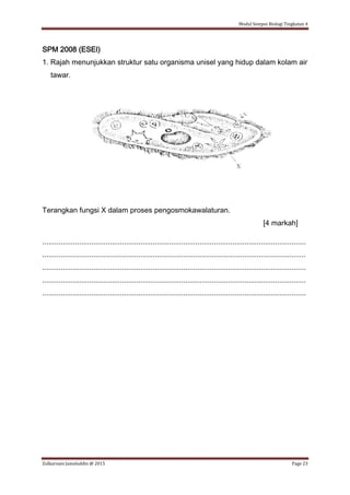 Modul Sempoi Biologi Tingkatan 4
Zulkarnain Jamaluddin @ 2015 Page 23
SPM 2008 (ESEI)
1. Rajah menunjukkan struktur satu organisma unisel yang hidup dalam kolam air
tawar.
Terangkan fungsi X dalam proses pengosmokawalaturan.
[4 markah]
.................................................................................................................................
.................................................................................................................................
.................................................................................................................................
.................................................................................................................................
.................................................................................................................................
 