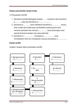 Modul Sempoi Biologi Tingkatan 4
Zulkarnain Jamaluddin @ 2015 Page 3
Kerjaya yang berkaitan dengan biologi
1.2 Penyiasatan Saintifik
1. Kemahiran saintifik dibahagikan kepada ......... komponen iaitu kemahiran
p.............. sains dan kemahiran m............................
2. Kemahiran p............... sains melibatkan kemahiran p.................... secara
kritis, analitis dan kreatif yang membolehkan seseorang ahli sains
merumus persoalan dan mencari j................... serta penerangan untuk
sesuatu fenomena dengan cara yang sistematik.
3. Kemahiran m....................... merupakan p....................... yang
membolehkan ahlis ains menjalankan sesuatu penyiasatan s......................
Kaedah saintifik
Langkah- langkah dalam penyiasatan saintifik:
1. Mengenal pasti
m...............
2. Membuat
h..................
3. Merancang
p..........................
4. Mengenal pasti
dan mengawal
p................. u......
5. Menjalankan
e.....................
6.
Mengumpulkan
d..........
7. M...................
data
8. Mentafsir
d........
9. Membuat
k......................
10. Menulis
l...............
 