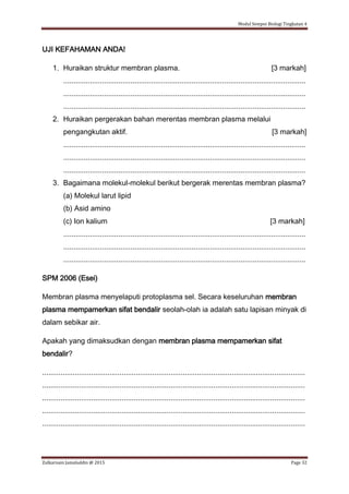 Modul Sempoi Biologi Tingkatan 4
Zulkarnain Jamaluddin @ 2015 Page 32
UJI KEFAHAMAN ANDA!
1. Huraikan struktur membran plasma. [3 markah]
.......................................................................................................................
.......................................................................................................................
.......................................................................................................................
2. Huraikan pergerakan bahan merentas membran plasma melalui
pengangkutan aktif. [3 markah]
.......................................................................................................................
.......................................................................................................................
.......................................................................................................................
3. Bagaimana molekul-molekul berikut bergerak merentas membran plasma?
(a) Molekul larut lipid
(b) Asid amino
(c) Ion kalium [3 markah]
.......................................................................................................................
.......................................................................................................................
.......................................................................................................................
SPM 2006 (Esei)
Membran plasma menyelaputi protoplasma sel. Secara keseluruhan membran
plasma mempamerkan sifat bendalir seolah-olah ia adalah satu lapisan minyak di
dalam sebikar air.
Apakah yang dimaksudkan dengan membran plasma mempamerkan sifat
bendalir?
.................................................................................................................................
.................................................................................................................................
.................................................................................................................................
.................................................................................................................................
.................................................................................................................................
 