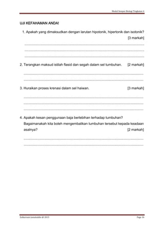 Modul Sempoi Biologi Tingkatan 4
Zulkarnain Jamaluddin @ 2015 Page 36
UJI KEFAHAMAN ANDA!
1. Apakah yang dimaksudkan dengan larutan hipotonik, hipertonik dan isotonik?
[3 markah]
.............................................................................................................................
.............................................................................................................................
.............................................................................................................................
2. Terangkan maksud istilah flasid dan segah dalam sel tumbuhan. [2 markah]
.............................................................................................................................
.............................................................................................................................
3. Huraikan proses krenasi dalam sel haiwan. [3 markah]
.............................................................................................................................
.............................................................................................................................
.............................................................................................................................
4. Apakah kesan penggunaan baja berlebihan terhadap tumbuhan?
Bagaimanakah kita boleh mengembalikan tumbuhan tersebut kepada keadaan
asalnya? [2 markah]
.............................................................................................................................
.............................................................................................................................
 