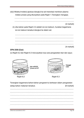 Modul Sempoi Biologi Tingkatan 4
Zulkarnain Jamaluddin @ 2015 Page 38
(d)(i) Molekul-molekul glukosa diangkut ke sel merentasi membran plasma
melalui proses yang ditunjukkan pada Rajah 1.Terangkan mengapa.
.........................................................................................................................
.........................................................................................................................
[2 markah]
(ii) Jika bahan pada Rajah 2.2 adalah ion-ion kalsium, huraikan bagaimana
ion-ion kalsium tersebut diangkut ke dalam sel.
.......................................................................................................................
.......................................................................................................................
.......................................................................................................................
.......................................................................................................................
[4 markah]
SPM 2008 (Esei)
(c) Rajah 6.2 dan Rajah 6.3 menunjukkan dua cara pengawetan ikan dan sayur.
Rajah 6.2 Rajah 6.3
Terangkan bagaimana bahan-bahan pengawet itu berkesan dalam pengawetan
setiap bahan makanan tersebut. [8 markah]
.................................................................................................................................
.................................................................................................................................
.................................................................................................................................
.................................................................................................................................
.................................................................................................................................
.................................................................................................................................
 