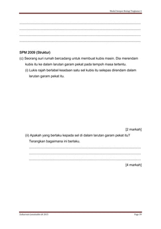 Modul Sempoi Biologi Tingkatan 4
Zulkarnain Jamaluddin @ 2015 Page 39
.................................................................................................................................
.................................................................................................................................
.................................................................................................................................
.................................................................................................................................
SPM 2009 (Struktur)
(c) Seorang suri rumah bercadang untuk membuat kubis masin. Dia merendam
kubis itu ke dalam larutan garam pekat pada tempoh masa tertentu.
(i) Lukis rajah berlabel keadaan satu sel kubis itu selepas direndam dalam
larutan garam pekat itu.
[2 markah]
(ii) Apakah yang berlaku kepada sel di dalam larutan garam pekat itu?
Terangkan bagaimana ini berlaku.
.......................................................................................................................
.......................................................................................................................
.......................................................................................................................
[4 markah]
 