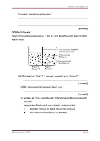 Modul Sempoi Biologi Tingkatan 4
Zulkarnain Jamaluddin @ 2015 Page 42
Terangkan kaedah yang digunakan.
.......................................................................................................................
.......................................................................................................................
.......................................................................................................................
[3 markah]
SPM 2012 (Struktur)
Rajah menunjukkan dua kawasan, R dan S, yang dipisahkan oleh satu membran
separa telap.
(a)(i) Berdasarkan Rajah 2.1, kawasan manakah yang hipotonik?
..............................................................................................................
[1 markah]
(ii) Beri satu sebab bagi jawapan dalam (a)(i).
..............................................................................................................
[1 markah]
(iii) Selepas 20 minit, keseimbangan antara kawasan R dan kawasan S
tercapai.
Lengkapkan Rajah untuk menunjukkan parkara berikut:
 Bilangan molekul air dalam kedua-dua kawasan.
 Aras larutan dalam kedua-dua kawasan.
 