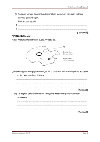 Modul Sempoi Biologi Tingkatan 4
Zulkarnain Jamaluddin @ 2015 Page 44
(c) Seorang pemain badminton dinasihatkan meminum minuman isotonik
semasa pertandingan.
Berikan dua sebab.
1. .......................................................................................................................
2. .......................................................................................................................
[ 2 markah]
SPM 2014 (Struktur)
Rajah menunjukkan struktur suatu Amoeba sp.
(b)(i) Terangkan mengapa kandungan air di dalam M bertambah apabila Amoeba
sp. itu berada dalam air tawar.
...........................................................................................................................
...........................................................................................................................
...........................................................................................................................
[2 markah]
(ii) Terangkan peranan M dalam mengawal keseimbangan air di dalam
Amoeba sp.
.........................................................................................................................
.........................................................................................................................
.........................................................................................................................
[2 markah]
 