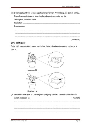 Modul Sempoi Biologi Tingkatan 4
Zulkarnain Jamaluddin @ 2015 Page 45
(iii) Dalam satu aktiviti, seorang pelajar meletakkan Amoeba sp. itu dalam air laut.
Ramalkan apakah yang akan berlaku kepada Amoeba sp. itu.
Terangkan jawapan anda.
Ramalan: ...........................................................................................................
Penerangan:
.........................................................................................................................
.........................................................................................................................
.........................................................................................................................
[3 markah]
SPM 2014 (Esei)
Rajah 6.1 menunjukkan suatu tumbuhan dalam dua keadaan yang berbeza, M
dan N.
Keadaan M
Keadaan N
(a) Berdasarkan Rajah 6.1, terangkan apa yang berlaku kepada tumbuhan itu
dalam keadaan M. [4 markah]
...........................................................................................................................
...........................................................................................................................
...........................................................................................................................
...........................................................................................................................
 