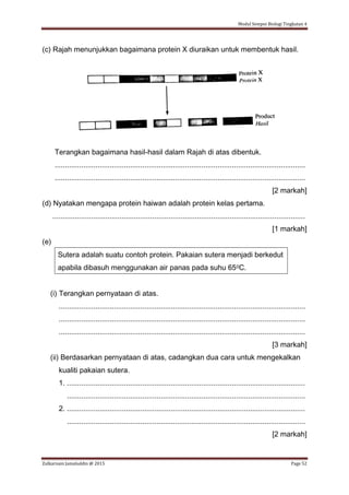 Modul Sempoi Biologi Tingkatan 4
Zulkarnain Jamaluddin @ 2015 Page 52
(c) Rajah menunjukkan bagaimana protein X diuraikan untuk membentuk hasil.
Terangkan bagaimana hasil-hasil dalam Rajah di atas dibentuk.
...........................................................................................................................
...........................................................................................................................
[2 markah]
(d) Nyatakan mengapa protein haiwan adalah protein kelas pertama.
............................................................................................................................
[1 markah]
(e)
Sutera adalah suatu contoh protein. Pakaian sutera menjadi berkedut
apabila dibasuh menggunakan air panas pada suhu 650C.
(i) Terangkan pernyataan di atas.
.........................................................................................................................
.........................................................................................................................
.........................................................................................................................
[3 markah]
(ii) Berdasarkan pernyataan di atas, cadangkan dua cara untuk mengekalkan
kualiti pakaian sutera.
1. .....................................................................................................................
.....................................................................................................................
2. .....................................................................................................................
.....................................................................................................................
[2 markah]
 