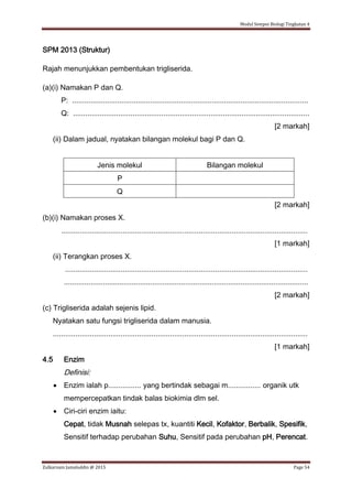 Modul Sempoi Biologi Tingkatan 4
Zulkarnain Jamaluddin @ 2015 Page 54
SPM 2013 (Struktur)
Rajah menunjukkan pembentukan trigliserida.
(a)(i) Namakan P dan Q.
P: ...................................................................................................................
Q: ...................................................................................................................
[2 markah]
(ii) Dalam jadual, nyatakan bilangan molekul bagi P dan Q.
Jenis molekul Bilangan molekul
P
Q
[2 markah]
(b)(i) Namakan proses X.
........................................................................................................................
[1 markah]
(ii) Terangkan proses X.
......................................................................................................................
.......................................................................................................................
[2 markah]
(c) Trigliserida adalah sejenis lipid.
Nyatakan satu fungsi trigliserida dalam manusia.
............................................................................................................................
[1 markah]
4.5 Enzim
Definisi:
 Enzim ialah p................ yang bertindak sebagai m................ organik utk
mempercepatkan tindak balas biokimia dlm sel.
 Ciri-ciri enzim iaitu:
Cepat, tidak Musnah selepas tx, kuantiti Kecil, Kofaktor, Berbalik, Spesifik,
Sensitif terhadap perubahan Suhu, Sensitif pada perubahan pH, Perencat.
 