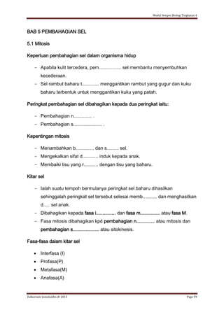 Modul Sempoi Biologi Tingkatan 4
Zulkarnain Jamaluddin @ 2015 Page 59
BAB 5 PEMBAHAGIAN SEL
5.1 Mitosis
Keperluan pembahagian sel dalam organisma hidup
- Apabila kulit tercedera, pem................. sel membantu menyembuhkan
kecederaan.
- Sel rambut baharu t............. menggantikan rambut yang gugur dan kuku
baharu terbentuk untuk menggantikan kuku yang patah.
Peringkat pembahagian sel dibahagikan kepada dua peringkat iaitu:
- Pembahagian n.............. .
- Pembahagian s...................... .
Kepentingan mitosis
- Menambahkan b.............. dan s......... sel.
- Mengekalkan sifat d............ induk kepada anak.
- Membaiki tisu yang r........... dengan tisu yang baharu.
Kitar sel
- Ialah suatu tempoh bermulanya peringkat sel baharu dihasilkan
sehinggalah peringkat sel tersebut selesai memb........... dan menghasilkan
d..... sel anak.
- Dibahagikan kepada fasa i............... dan fasa m............... atau fasa M.
- Fasa mitosis dibahagikan kpd pembahagian n.............. atau mitosis dan
pembahagian s.................... atau sitokinesis.
Fasa-fasa dalam kitar sel
 Interfasa (I)
 Profasa(P)
 Metafasa(M)
 Anafasa(A)
 