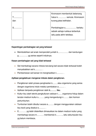 Modul Sempoi Biologi Tingkatan 4
Zulkarnain Jamaluddin @ 2015 Page 61
T...............
dan
S..............
Kromosom membentuk bebenang
halus k............... semula. Kromosom
kurang jelas kelihatan.
Pembahagian s................... berlaku
sebaik sahaja nukleus terbentuk
iaitu pada akhir telofasa.
Kepentingan pembahagian sel yang terkawal
 Membolehkan sel anak memperoleh jumlah k.................. dan kandungan
g................ yg seiras seperti induknya.
Kesan pembahagian sel yang tidak terkawal
 Sel membahagi secara mitosis berulang kali secara tidak terkawal boleh
menyebabkan sel k............. .
 Pembentukan sel kanser ini menghasilkan t............ .
Aplikasi pengetahuan mengenai mitosis dalam pengklonan.
 Pengklonan ialah proses penghasilan k........ atau organisma yang seiras
dengan organisma induk melalui pembiakan a.......... .
 Aplikasi daripada pengklonan ialah k........... tisu.
 Kultur tisu ialah teknik pengkulturan cebisan t....... organisma hidup dalam
larutan medium kultur s.......... yang mengandungi n......... dan hormon
pertumbuhan.
 Tumbuhan boleh dikultur secara a.......... dengan menggunakan cebisan
tisu kecil yang disebut e........... .
 E............. yg telah disterilkan dimasukkan ke dalam medium kultur yang
membahagi secara m............ membentuk k..........., iaitu sekumpulan tisu
yg belum membeza.
 
