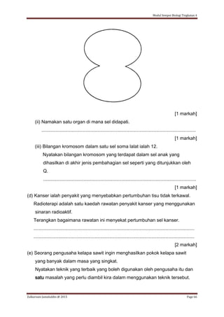 Modul Sempoi Biologi Tingkatan 4
Zulkarnain Jamaluddin @ 2015 Page 66
[1 markah]
(ii) Namakan satu organ di mana sel didapati.
......................................................................................................................
[1 markah]
(iii) Bilangan kromosom dalam satu sel soma lalat ialah 12.
Nyatakan bilangan kromosom yang terdapat dalam sel anak yang
dihasilkan di akhir jenis pembahagian sel seperti yang ditunjukkan oleh
Q.
.....................................................................................................................
[1 markah]
(d) Kanser ialah penyakit yang menyebabkan pertumbuhan tisu tidak terkawal.
Radioterapi adalah satu kaedah rawatan penyakit kanser yang menggunakan
sinaran radioaktif.
Terangkan bagaimana rawatan ini menyekat pertumbuhan sel kanser.
...........................................................................................................................
...........................................................................................................................
[2 markah]
(e) Seorang pengusaha kelapa sawit ingin menghasilkan pokok kelapa sawit
yang banyak dalam masa yang singkat.
Nyatakan teknik yang terbaik yang boleh digunakan oleh pengusaha itu dan
satu masalah yang perlu diambil kira dalam menggunakan teknik tersebut.
 