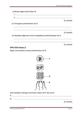Modul Sempoi Biologi Tingkatan 4
Zulkarnain Jamaluddin @ 2015 Page 71
(i) Berikan dua contoh faktor W.
1.......................................................................................................................
2.......................................................................................................................
[2 markah]
(ii) Terangkan pembentukan sel X.
.........................................................................................................................
.........................................................................................................................
[2 markah]
(iii) Nyatakan dua cara untuk mengelakkan perkembangan sel X.
.........................................................................................................................
.........................................................................................................................
[2 markah]
SPM 2009 (Kertas 2)
Rajah menunjukkan proses pembentukan sel R.
(a)(i) Nyatakan bilangan kromosom dalam sel P dan sel Q.
P: .............................................................................................................................
Q: ...........................................................................................................................
[2 markah]
 