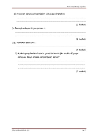 Modul Sempoi Biologi Tingkatan 4
Zulkarnain Jamaluddin @ 2015 Page 75
(ii) Huraikan perlakuan kromosom semasa peringkat itu.
........................................................................................................................
.........................................................................................................................
[2 markah]
(b) Terangkan kepentingan proses L.
...........................................................................................................................
...........................................................................................................................
[2 markah]
(c)(i) Namakan struktur K.
.........................................................................................................................
[1 markah]
(ii) Apakah yang berlaku kepada gamet terbentuk jika struktur K gagal
berfungsi dalam proses pembentukan gamet?
......................................................................................................................
......................................................................................................................
......................................................................................................................
[3 markah]
 
