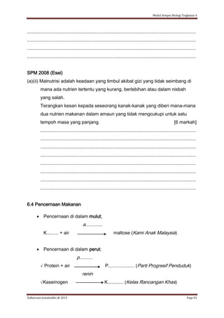 Modul Sempoi Biologi Tingkatan 4
Zulkarnain Jamaluddin @ 2015 Page 81
.................................................................................................................................
.................................................................................................................................
.................................................................................................................................
.................................................................................................................................
SPM 2008 (Esei)
(a)(ii) Malnutrisi adalah keadaan yang timbul akibat gizi yang tidak seimbang di
mana ada nutrien tertentu yang kurang, berlebihan atau dalam nisbah
yang salah.
Terangkan kesan kepada seseorang kanak-kanak yang diberi mana-mana
dua nutrien makanan dalam amaun yang tidak mengcukupi untuk satu
tempoh masa yang panjang. [6 markah]
.......................................................................................................................
.......................................................................................................................
.......................................................................................................................
.......................................................................................................................
.......................................................................................................................
.......................................................................................................................
.......................................................................................................................
.......................................................................................................................
6.4 Pencernaan Makanan
 Pencernaan di dalam mulut;
a.............
K......... + air maltose (Kami Anak Malaysia)
 Pencernaan di dalam perut;
p..........
√ Protein + air P.................... (Parti Progresif Penduduk)
renin
√Kaseinogen K............ (Kelas Rancangan Khas)
 