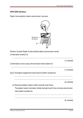 Modul Sempoi Biologi Tingkatan 4
Zulkarnain Jamaluddin @ 2015 Page 85
SPM 2006 (Struktur)
Rajah menunjukkan sistem pencernaan manusia.
Struktur Q pada Rajah di atas terlibat dalam pencernaan lemak.
(i) Namakan struktur Q.
.............................................................................................................................
[1 markah]
(ii) Namakan enzim yang mencernakan lemak dalam Q.
...............................................................................................................................
[1 markah]
(b)(i) Terangkan bagaimana kanji dicerna dalam duodenum.
........................................................................................................................
........................................................................................................................
[2 markah]
(ii) Seorang pelajar makan terlalu banyak buah limau.
Terangkan kesan memakan terlalu banyak buah limau ke atas pencernaan
kanji dalam duodenum.
.......................................................................................................................
.......................................................................................................................
[2 markah]
 