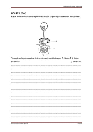 Modul Sempoi Biologi Tingkatan 4
Zulkarnain Jamaluddin @ 2015 Page 86
SPM 2010 (Esei)
Rajah menunjukkan sistem pencernaan dan organ-organ berkaitan pencernaan.
Terangkan bagaimana ikan kukus dicernakan di bahagian R, S dan T di dalam
sistem itu. [10 markah]
.................................................................................................................................
.................................................................................................................................
.................................................................................................................................
.................................................................................................................................
.................................................................................................................................
.................................................................................................................................
.................................................................................................................................
.................................................................................................................................
.................................................................................................................................
.................................................................................................................................
.................................................................................................................................
.................................................................................................................................
.................................................................................................................................
.................................................................................................................................
.................................................................................................................................
.................................................................................................................................
 