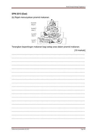 Modul Sempoi Biologi Tingkatan 4
Zulkarnain Jamaluddin @ 2015 Page 88
SPM 2013 (Esei)
(b) Rajah menunjukkan piramid makanan.
Terangkan kepentingan makanan bagi setiap aras dalam piramid makanan.
[10 markah]
.................................................................................................................................
.................................................................................................................................
.................................................................................................................................
.................................................................................................................................
.................................................................................................................................
.................................................................................................................................
.................................................................................................................................
.................................................................................................................................
.................................................................................................................................
.................................................................................................................................
.................................................................................................................................
.................................................................................................................................
.................................................................................................................................
.................................................................................................................................
.................................................................................................................................
.................................................................................................................................
.................................................................................................................................
.................................................................................................................................
.................................................................................................................................
 