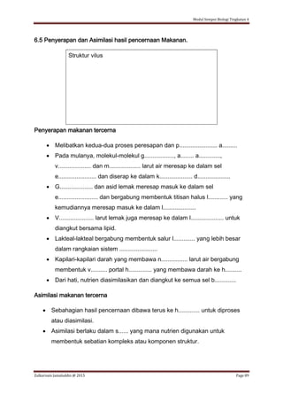 Modul Sempoi Biologi Tingkatan 4
Zulkarnain Jamaluddin @ 2015 Page 89
6.5 Penyerapan dan Asimilasi hasil pencernaan Makanan.
Struktur vilus
Penyerapan makanan tercerna
 Melibatkan kedua-dua proses peresapan dan p....................... a.........
 Pada mulanya, molekul-molekul g.................., a........ a.............,
v.................... dan m................... larut air meresap ke dalam sel
e....................... dan diserap ke dalam k.................... d....................
 G.................... dan asid lemak meresap masuk ke dalam sel
e........................ dan bergabung membentuk titisan halus l............ yang
kemudiannya meresap masuk ke dalam l....................
 V..................... larut lemak juga meresap ke dalam l.................... untuk
diangkut bersama lipid.
 Lakteal-lakteal bergabung membentuk salur l............. yang lebih besar
dalam rangkaian sistem .......................
 Kapilari-kapilari darah yang membawa n................ larut air bergabung
membentuk v.......... portal h.............. yang membawa darah ke h..........
 Dari hati, nutrien diasimilasikan dan diangkut ke semua sel b.............
Asimilasi makanan tercerna
 Sebahagian hasil pencernaan dibawa terus ke h............. untuk diproses
atau diasimilasi.
 Asimilasi berlaku dalam s...... yang mana nutrien digunakan untuk
membentuk sebatian kompleks atau komponen struktur.
 