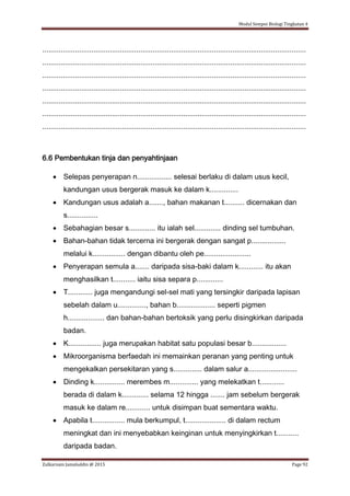 Modul Sempoi Biologi Tingkatan 4
Zulkarnain Jamaluddin @ 2015 Page 92
.................................................................................................................................
.................................................................................................................................
.................................................................................................................................
.................................................................................................................................
.................................................................................................................................
.................................................................................................................................
.................................................................................................................................
6.6 Pembentukan tinja dan penyahtinjaan
 Selepas penyerapan n................. selesai berlaku di dalam usus kecil,
kandungan usus bergerak masuk ke dalam k..............
 Kandungan usus adalah a......., bahan makanan t.......... dicernakan dan
s...............
 Sebahagian besar s............. itu ialah sel............. dinding sel tumbuhan.
 Bahan-bahan tidak tercerna ini bergerak dengan sangat p.................
melalui k................ dengan dibantu oleh pe.......................
 Penyerapan semula a....... daripada sisa-baki dalam k............ itu akan
menghasilkan t........... iaitu sisa separa p.............
 T............ juga mengandungi sel-sel mati yang tersingkir daripada lapisan
sebelah dalam u.............., bahan b................... seperti pigmen
h.................. dan bahan-bahan bertoksik yang perlu disingkirkan daripada
badan.
 K................ juga merupakan habitat satu populasi besar b.................
 Mikroorganisma berfaedah ini memainkan peranan yang penting untuk
mengekalkan persekitaran yang s.............. dalam salur a........................
 Dinding k............... merembes m.............. yang melekatkan t............
berada di dalam k............. selama 12 hingga ....... jam sebelum bergerak
masuk ke dalam re............ untuk disimpan buat sementara waktu.
 Apabila t................ mula berkumpul, t.................... di dalam rectum
meningkat dan ini menyebabkan keinginan untuk menyingkirkan t...........
daripada badan.
 