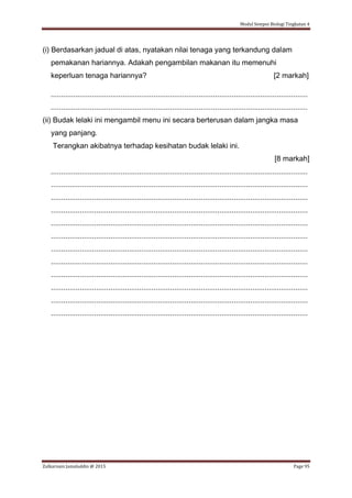Modul Sempoi Biologi Tingkatan 4
Zulkarnain Jamaluddin @ 2015 Page 95
(i) Berdasarkan jadual di atas, nyatakan nilai tenaga yang terkandung dalam
pemakanan hariannya. Adakah pengambilan makanan itu memenuhi
keperluan tenaga hariannya? [2 markah]
.............................................................................................................................
.............................................................................................................................
(ii) Budak lelaki ini mengambil menu ini secara berterusan dalam jangka masa
yang panjang.
Terangkan akibatnya terhadap kesihatan budak lelaki ini.
[8 markah]
.............................................................................................................................
.............................................................................................................................
.............................................................................................................................
.............................................................................................................................
.............................................................................................................................
.............................................................................................................................
.............................................................................................................................
.............................................................................................................................
.............................................................................................................................
.............................................................................................................................
.............................................................................................................................
.............................................................................................................................
 