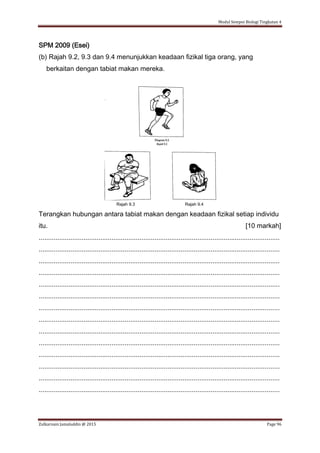 Modul Sempoi Biologi Tingkatan 4
Zulkarnain Jamaluddin @ 2015 Page 96
SPM 2009 (Esei)
(b) Rajah 9.2, 9.3 dan 9.4 menunjukkan keadaan fizikal tiga orang, yang
berkaitan dengan tabiat makan mereka.
Rajah 9.3 Rajah 9.4
Terangkan hubungan antara tabiat makan dengan keadaan fizikal setiap individu
itu. [10 markah]
.................................................................................................................................
.................................................................................................................................
.................................................................................................................................
.................................................................................................................................
.................................................................................................................................
.................................................................................................................................
.................................................................................................................................
.................................................................................................................................
.................................................................................................................................
.................................................................................................................................
.................................................................................................................................
.................................................................................................................................
.................................................................................................................................
.................................................................................................................................
 
