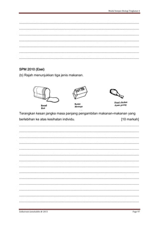 Modul Sempoi Biologi Tingkatan 4
Zulkarnain Jamaluddin @ 2015 Page 97
.................................................................................................................................
.................................................................................................................................
.................................................................................................................................
.................................................................................................................................
.................................................................................................................................
.................................................................................................................................
.................................................................................................................................
SPM 2010 (Esei)
(b) Rajah menunjukkan tiga jenis makanan.
Terangkan kesan jangka masa panjang pengambilan makanan-makanan yang
berlebihan ke atas kesihatan individu. [10 markah]
.................................................................................................................................
.................................................................................................................................
.................................................................................................................................
.................................................................................................................................
.................................................................................................................................
.................................................................................................................................
.................................................................................................................................
.................................................................................................................................
.................................................................................................................................
.................................................................................................................................
.................................................................................................................................
.................................................................................................................................
.................................................................................................................................
.................................................................................................................................
 
