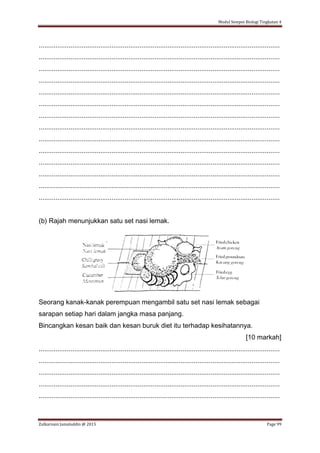 Modul Sempoi Biologi Tingkatan 4
Zulkarnain Jamaluddin @ 2015 Page 99
.................................................................................................................................
.................................................................................................................................
.................................................................................................................................
.................................................................................................................................
.................................................................................................................................
.................................................................................................................................
.................................................................................................................................
.................................................................................................................................
.................................................................................................................................
.................................................................................................................................
.................................................................................................................................
.................................................................................................................................
.................................................................................................................................
.................................................................................................................................
(b) Rajah menunjukkan satu set nasi lemak.
Seorang kanak-kanak perempuan mengambil satu set nasi lemak sebagai
sarapan setiap hari dalam jangka masa panjang.
Bincangkan kesan baik dan kesan buruk diet itu terhadap kesihatannya.
[10 markah]
.................................................................................................................................
.................................................................................................................................
.................................................................................................................................
.................................................................................................................................
.................................................................................................................................
 