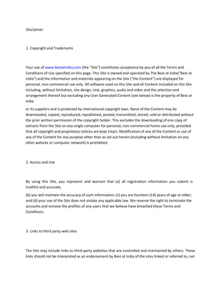 Disclaimer
1. Copyright and Trademarks
Your use of www.bestatindia.com (the "Site") constitutes acceptance by you of all the Terms and
Conditions of Use specified on this page. This Site is owned and operated by The Best at India("Best at
India") and the information and materials appearing on the Site ("the Content") are displayed for
personal, non-commercial use only. All software used on this Site and all Content included on this Site
including, without limitation, site design, text, graphics, audio and video and the selection and
arrangement thereof but excluding any User Generated Content (see below) is the property of Best at
India
or its suppliers and is protected by international copyright laws. None of the Content may be
downloaded, copied, reproduced, republished, posted, transmitted, stored, sold or distributed without
the prior written permission of the copyright holder. This excludes the downloading of one copy of
extracts from the Site on any single computer for personal, non-commercial home use only, provided
that all copyright and proprietary notices are kept intact. Modification of any of the Content or use of
any of the Content for any purpose other than as set out herein (including without limitation on any
other website or computer network) is prohibited.
2. Access and Use
By using this Site, you represent and warrant that (a) all registration information you submit is
truthful and accurate;
(b) you will maintain the accuracy of such information; (c) you are fourteen (14) years of age or older;
and (d) your use of the Site does not violate any applicable law. We reserve the right to terminate the
accounts and remove the profiles of any users that we believe have breached these Terms and
Conditions.
3. Links to third party web sites
The Site may include links to third party websites that are controlled and maintained by others. These
links should not be interpreted as an endorsement by Best at India of the sites linked or referred to, nor
 