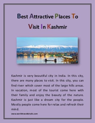 www.worldtraveldetails.com
Best Attractive Places To
Visit In Kashmir
Kashmir is very beautiful city in India. In this city,
there are many places to visit. In this city, you can
find river which cover most of the large hills areas.
In vacation, most of the tourist come here with
their family and enjoy the beauty of the nature.
Kashmir is just like a dream city for the people.
Mostly people come here for relax and refresh their
mind.
 