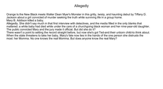 Allegedly
Orange Is the New Black meets Walter Dean Myer's Monster in this gritty, twisty, and haunting debut by Tiffany D.
Jackson about a girl convicted of murder seeking the truth while surviving life in a group home.
Mary B. Addison killed a baby.
Allegedly. She didn't say much in that first interview with detectives, and the media filled in the only blanks that
mattered: a white baby had died while under the care of a churchgoing black woman and her nine­year­old daughter.
The public convicted Mary and the jury made it official. But did she do it?
There wasn't a point to setting the record straight before, but now she's got Ted­and their unborn child­to think about.
When the state threatens to take her baby, Mary's fate now lies in the hands of the one person she distrusts the
most: her Momma. No one knows the real Momma. But does anyone know the real Mary?
 