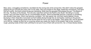 Power
Mary Jane, a struggling comedienne, stumbled into the wrong club at the wrong time. She didn't notice the gangster 
gripping the gun and the two scary men on his sides. She just jumped on the stage, tested the microphone, and went
into her routine. And that's where things got interesting. Noah was the gangster that gripped the gun. The Beast of 
Din City. The Boss of the Streets. The one who ruled them all from the North to the South. Not liking to murder 
women, he'd now been thrown into an uncomfortable situation. She'd accidentally become a witness to something 
she shouldn't have seen. She'd now become a problem. Yet, their gazes met, and their hearts faltered, thump, 
thumping in their chest like a tune beat out from bullets slicing through the air and bodies crashing to the ground. 
Their gazes met, and things would never be the same for him or her­or the streets. Their gazes met, and he decided 
not to kill her, instead he took her on a journey where sex meets the rhythm of the streets, high to low, smooth to 
rough, growing inside of them both until they're not sure if any of them will survive­him, her, or those bloody streets.
 
