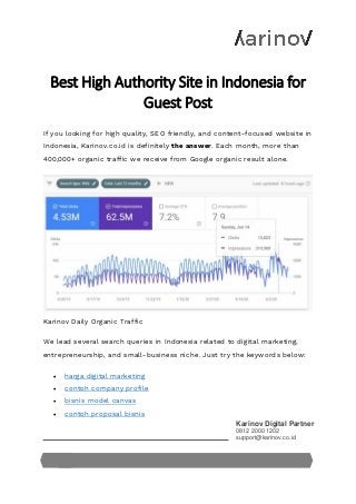 Karinov Digital Partner
0812 2000 1202
support@karinov.co.id
Best High Authority Site in Indonesia for
Guest Post
If you looking for high quality, SEO friendly, and content-focused website in
Indonesia, Karinov.co.id is definitely the answer. Each month, more than
400,000+ organic traffic we receive from Google organic result alone.
Karinov Daily Organic Traffic
We lead several search queries in Indonesia related to digital marketing,
entrepreneurship, and small-business niche. Just try the keywords below:
• harga digital marketing
• contoh company profile
• bisnis model canvas
• contoh proposal bisnis
 