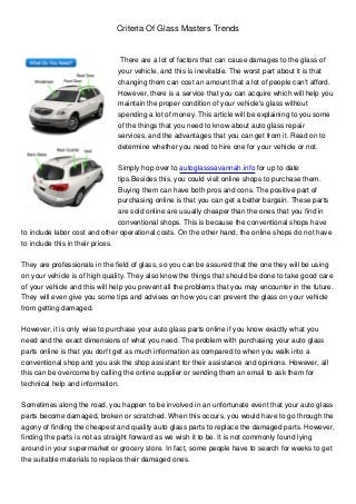 Criteria Of Glass Masters Trends


                                There are a lot of factors that can cause damages to the glass of
                               your vehicle, and this is inevitable. The worst part about it is that
                               changing them can cost an amount that a lot of people can't afford.
                               However, there is a service that you can acquire which will help you
                               maintain the proper condition of your vehicle's glass without
                               spending a lot of money. This article will be explaining to you some
                               of the things that you need to know about auto glass repair
                               services, and the advantages that you can get from it. Read on to
                               determine whether you need to hire one for your vehicle or not.


                                 Simply hop over to autoglasssavannah.info for up to date
                                 tips.Besides this, you could visit online shops to purchase them.
                                 Buying them can have both pros and cons. The positive part of
                                 purchasing online is that you can get a better bargain. These parts
                                 are sold online are usually cheaper than the ones that you find in
                                 conventional shops. This is because the conventional shops have
to include labor cost and other operational costs. On the other hand, the online shops do not have
to include this in their prices.


They are professionals in the field of glass, so you can be assured that the one they will be using
on your vehicle is of high quality. They also know the things that should be done to take good care
of your vehicle and this will help you prevent all the problems that you may encounter in the future.
They will even give you some tips and advises on how you can prevent the glass on your vehicle
from getting damaged.


However, it is only wise to purchase your auto glass parts online if you know exactly what you
need and the exact dimensions of what you need. The problem with purchasing your auto glass
parts online is that you don't get as much information as compared to when you walk into a
conventional shop and you ask the shop assistant for their assistance and opinions. However, all
this can be overcome by calling the online supplier or sending them an email to ask them for
technical help and information.


Sometimes along the road, you happen to be involved in an unfortunate event that your auto glass
parts become damaged, broken or scratched. When this occurs, you would have to go through the
agony of finding the cheapest and quality auto glass parts to replace the damaged parts. However,
finding the parts is not as straight forward as we wish it to be. It is not commonly found lying
around in your supermarket or grocery store. In fact, some people have to search for weeks to get
the suitable materials to replace their damaged ones.
 