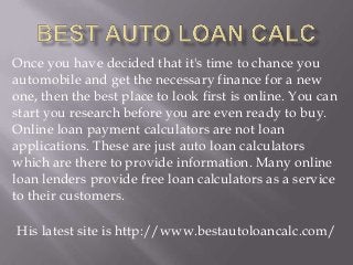 Once you have decided that it's time to chance you
automobile and get the necessary finance for a new
one, then the best place to look first is online. You can
start you research before you are even ready to buy.
Online loan payment calculators are not loan
applications. These are just auto loan calculators
which are there to provide information. Many online
loan lenders provide free loan calculators as a service
to their customers.
His latest site is http://www.bestautoloancalc.com/

 