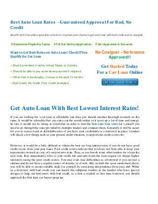 Best Auto Loan Rates  ­ Guaranteed Approval For Bad, No 
Credit 
 
Benefit with free online specialist services to improve your chance to get auto loan with bad credit and no cosigner. 
Determine Eligibility Today Fill Out Online Application Get Approved in Seconds
Want to Get Best Rates on Auto Loan? Check If You 
Qualify for Car Loan
No Cosigner - No Income
Approved!!
» Must be resident of either United States or Canada
» Should be able to pay some down payment if required
» Other than in bankruptcy, no repo in the past 12 months
» Bad Credit, No Credit, Poor Credit Accepted
Get Started Today
For a Car Loan Online
 
 
Get Auto Loan With Best Lowest Interest Rates!
If you are looking for a car loan at affordable rate then you should conduct thorough research on the
same. It would be advisable that you carry out the search online as it saves up a lot of time and energy.
In fact, it would not be wrong to claim that in order to find the best auto loan rates for yourself you
need to go through the rates provided by multiple lenders and compare them. Generally it will be easier
for you to secure loans at affordable rates if you have your credentials as a borrower in place. Lenders
will check a few things such as your present credit situation, your previous credit scores etc.
However, it would be a little difficult to obtain the best car loan interest rates if you do not have good
credit scores from your past loans. Poor credit scores indicate that you have not been able to keep your
repayments on track in case of your previous loan. Thus, as you knock some other lenders for a loan the
next time, they immediately refer to your credit file and turn down the loan request (or charge higher
interests) seeing the poor credit scores. You may even face difficulties as a borrower if you are just a
student and do not have a regular source of income as of now. But, in both the cases mentioned above,
you will be able to secure suitable deals for yourself by exercising due prudence from your end. While
as a borrower with bad credit you can knock the subprime lenders in the market who have special
designs to help out borrowers with bad credit, as a first a student or first time borrower you should
approach the first time car buyers program.
 