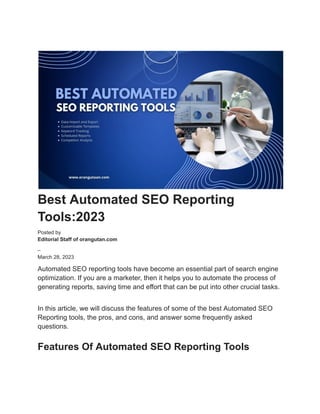 Best Automated SEO Reporting
Tools:2023
Posted by
Editorial Staff of orangutan.com
–
March 28, 2023
Automated SEO reporting tools have become an essential part of search engine
optimization. If you are a marketer, then it helps you to automate the process of
generating reports, saving time and effort that can be put into other crucial tasks.
In this article, we will discuss the features of some of the best Automated SEO
Reporting tools, the pros, and cons, and answer some frequently asked
questions.
Features Of Automated SEO Reporting Tools
 