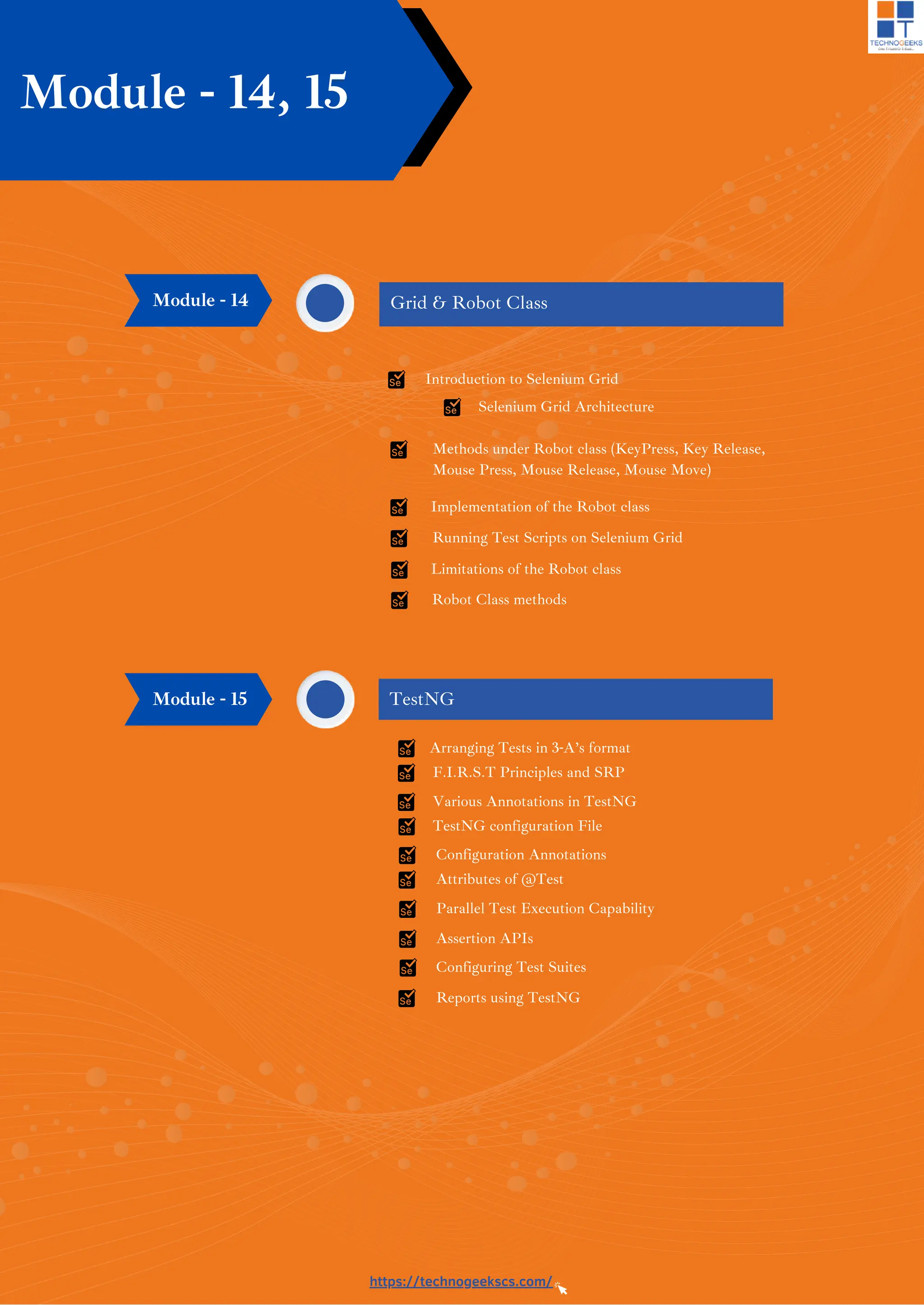 https://technogeekscs.com/
Module - 14, 15
Grid & Robot Class
Module - 14
Introduction to Selenium Grid
Selenium Grid Architecture
Methods under Robot class (KeyPress, Key Release,
Mouse Press, Mouse Release, Mouse Move)
Implementation of the Robot class
Running Test Scripts on Selenium Grid
Limitations of the Robot class
Robot Class methods
Arranging Tests in 3-A’s format
F.I.R.S.T Principles and SRP
Various Annotations in TestNG
TestNG configuration File
Configuration Annotations
Attributes of @Test
TestNG
Parallel Test Execution Capability
Assertion APIs
Configuring Test Suites
Reports using TestNG
Module - 15
 