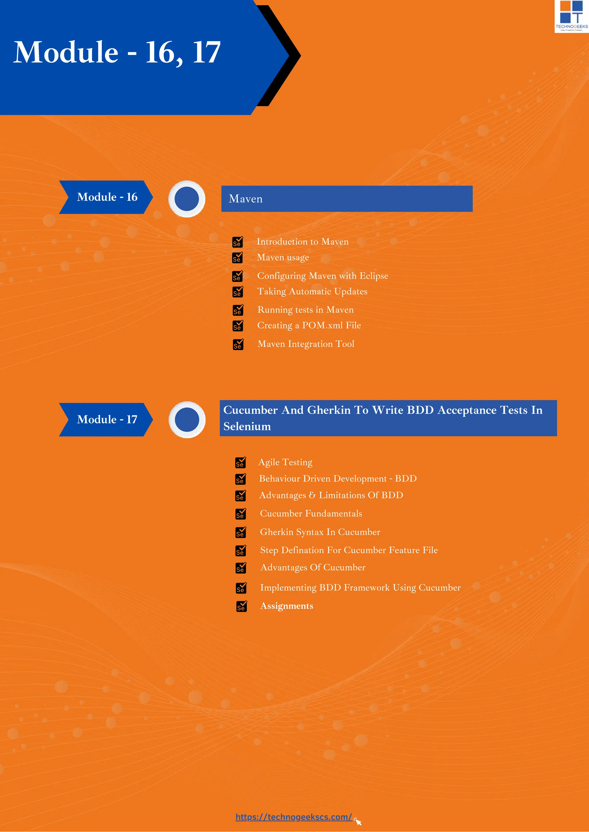 https://technogeekscs.com/
Module - 16, 17
Maven
Introduction to Maven
Maven usage
Configuring Maven with Eclipse
Taking Automatic Updates
Running tests in Maven
Creating a POM.xml File
Module - 16
Maven Integration Tool
Cucumber And Gherkin To Write BDD Acceptance Tests In
Selenium
Module - 17
Agile Testing
Behaviour Driven Development - BDD
Advantages & Limitations Of BDD
Cucumber Fundamentals
Gherkin Syntax In Cucumber
Step Defination For Cucumber Feature File
Advantages Of Cucumber
Implementing BDD Framework Using Cucumber
Assignments
 