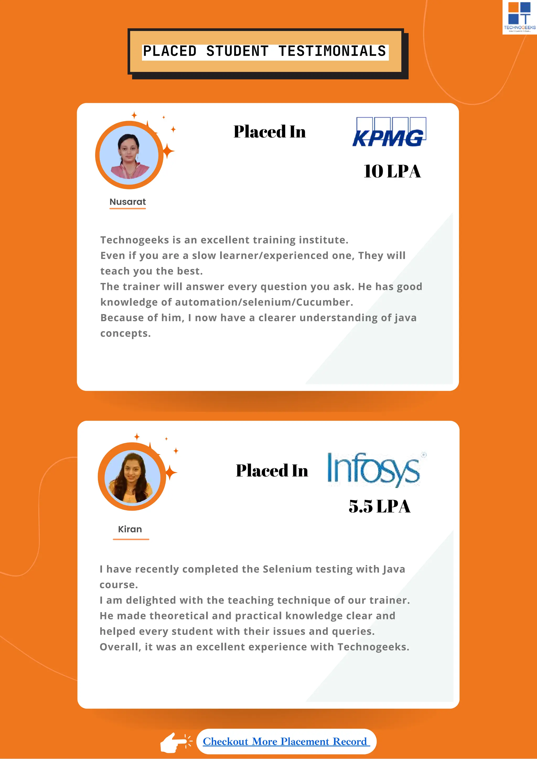 PLACED STUDENT TESTIMONIALS
Technogeeks is an excellent training institute.
Even if you are a slow learner/experienced one, They will
teach you the best.
The trainer will answer every question you ask. He has good
knowledge of automation/selenium/Cucumber.
Because of him, I now have a clearer understanding of java
concepts.
Nusarat
I have recently completed the Selenium testing with Java
course.
I am delighted with the teaching technique of our trainer.
He made theoretical and practical knowledge clear and
helped every student with their issues and queries.
Overall, it was an excellent experience with Technogeeks.
Kiran
Placed In
5.5 LPA
Checkout More Placement Record
Placed In
10 LPA
 