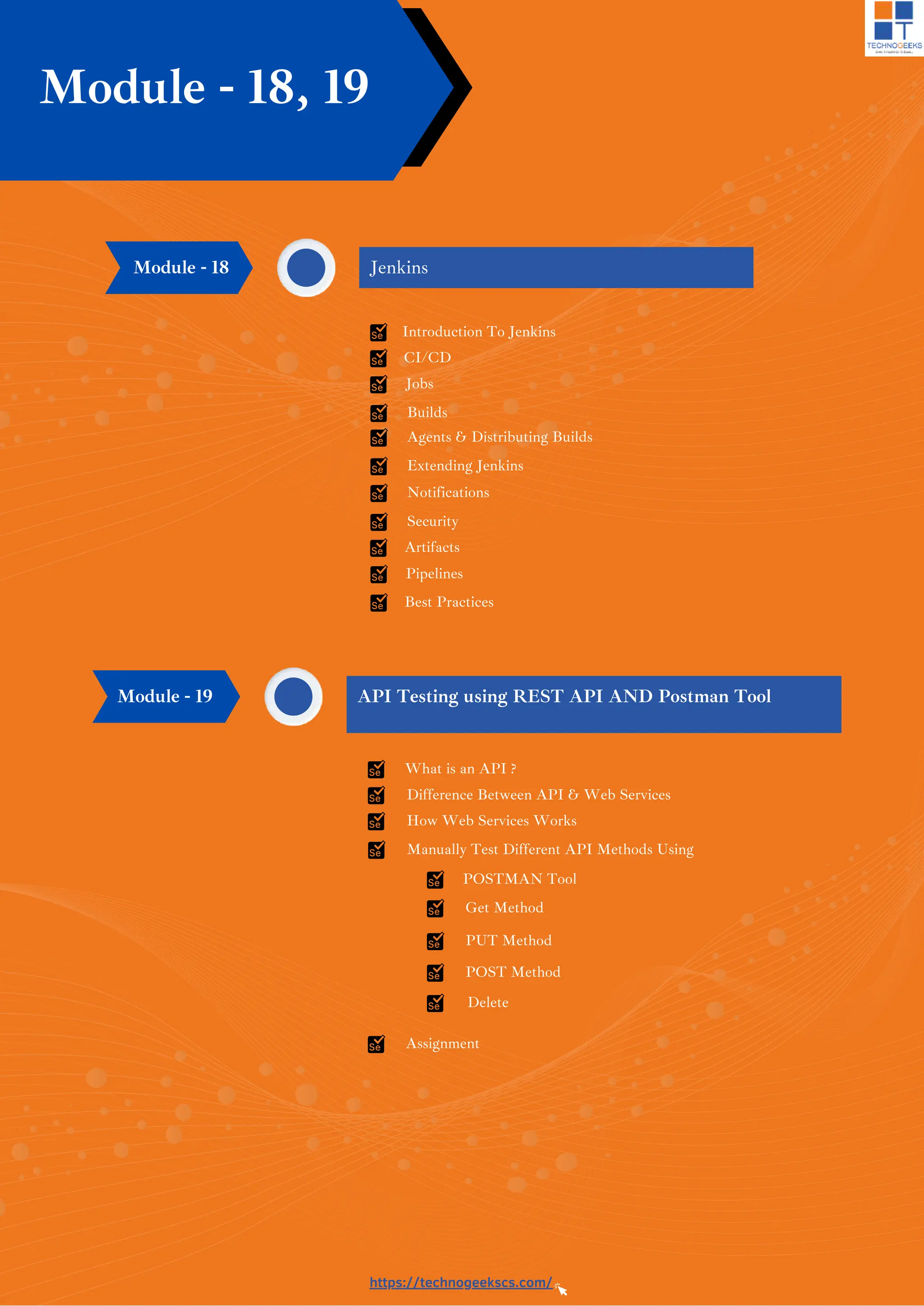 Introduction To Jenkins
CI/CD
Jobs
Builds
Agents & Distributing Builds
Extending Jenkins
https://technogeekscs.com/
Jenkins
Module - 18, 19
Notifications
Security
Artifacts
Pipelines
Best Practices
Module - 18
What is an API ?
Difference Between API & Web Services
How Web Services Works
Manually Test Different API Methods Using
API Testing using REST API AND Postman Tool
Module - 19
POSTMAN Tool
Get Method
PUT Method
POST Method
Delete
Assignment
 