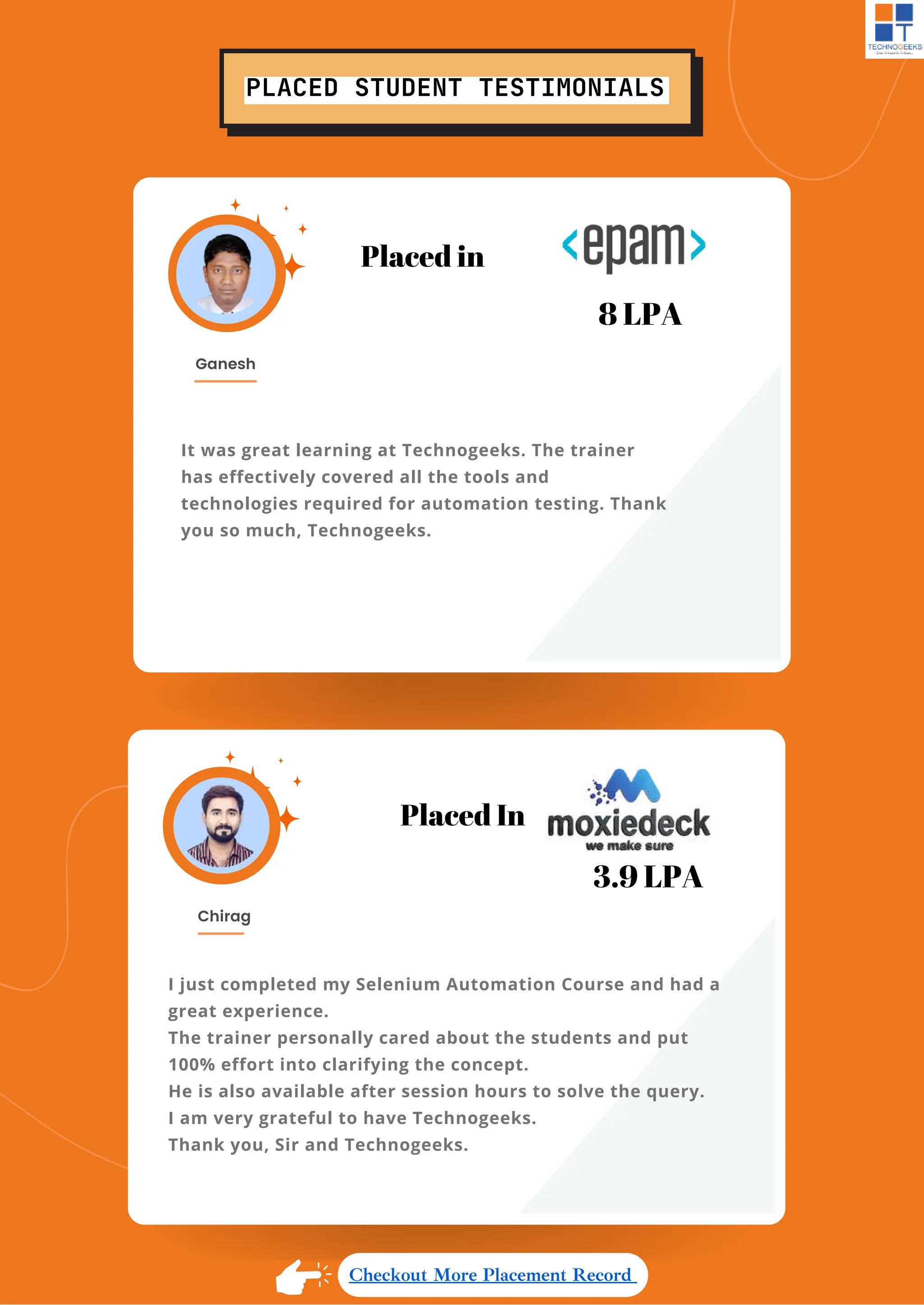 PLACED STUDENT TESTIMONIALS
I just completed my Selenium Automation Course and had a
great experience.
The trainer personally cared about the students and put
100% effort into clarifying the concept.
He is also available after session hours to solve the query.
I am very grateful to have Technogeeks.
Thank you, Sir and Technogeeks.
Chirag
Placed In
3.9 LPA
It was great learning at Technogeeks. The trainer
has effectively covered all the tools and
technologies required for automation testing. Thank
you so much, Technogeeks.
Ganesh
Placed in
8 LPA
Checkout More Placement Record
 