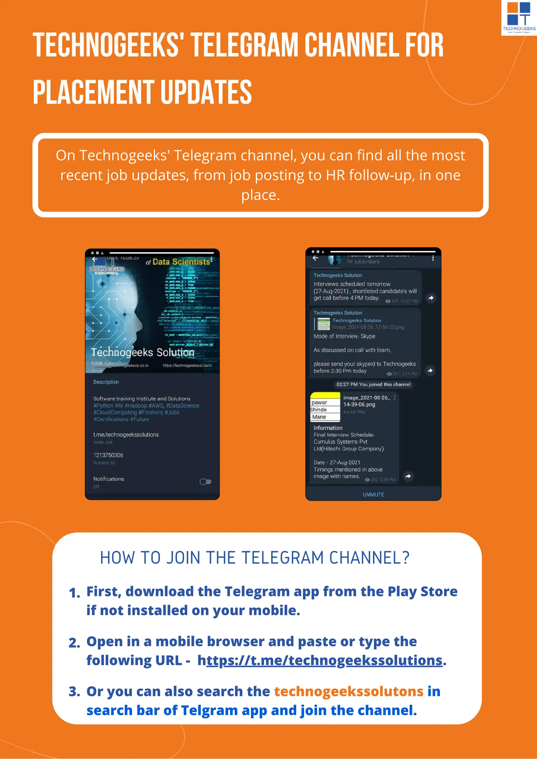 Technogeeks' Telegram Channel For
Placement Updates
On Technogeeks' Telegram channel, you can find all the most
recent job updates, from job posting to HR follow-up, in one
place.
First, download the Telegram app from the Play Store
if not installed on your mobile.
HOW TO JOIN THE TELEGRAM CHANNEL?
Open in a mobile browser and paste or type the
following URL - https://t.me/technogeekssolutions.
1.
2.
3. Or you can also search the technogeekssolutons in
search bar of Telgram app and join the channel.
 