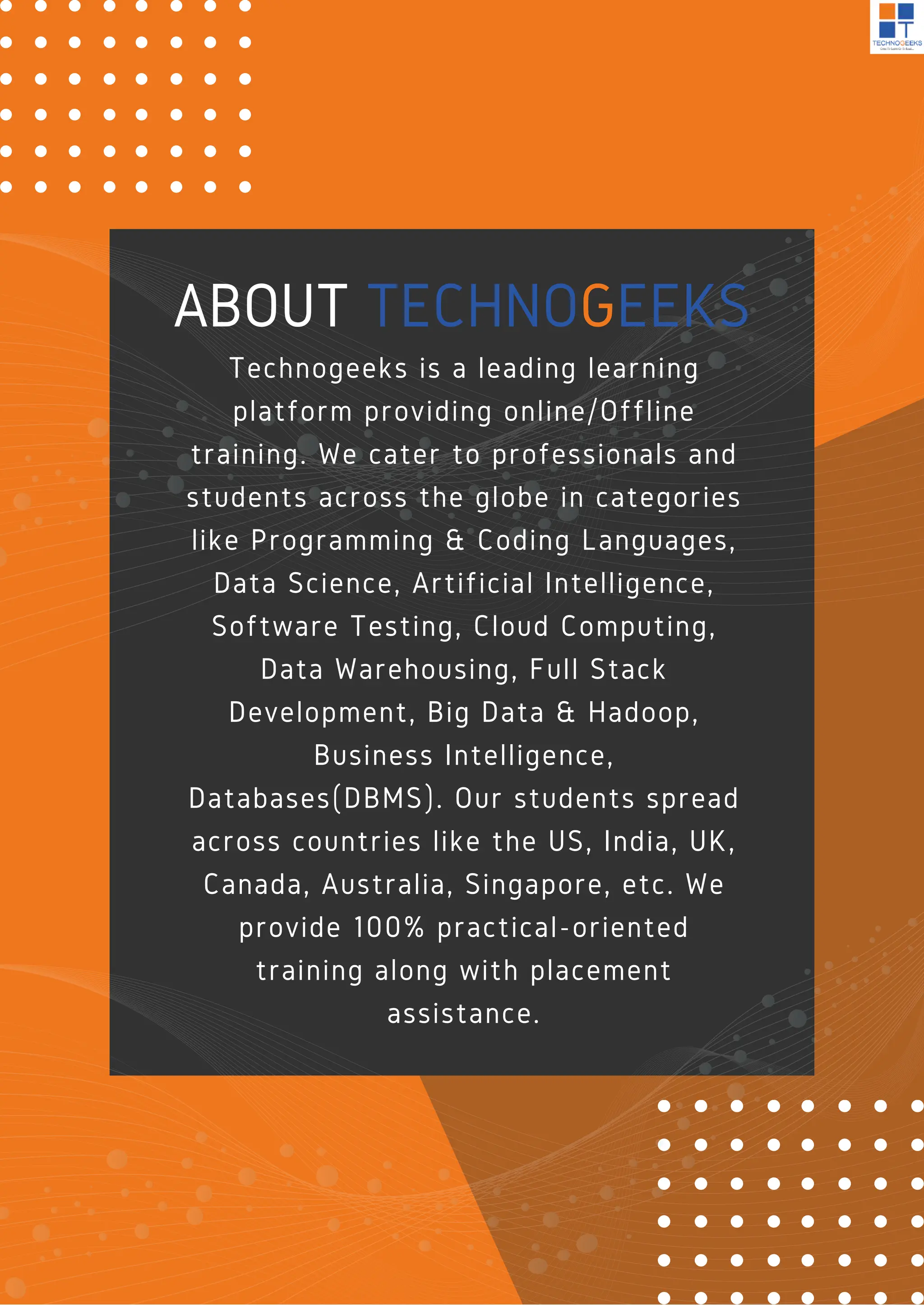 ABOUT TECHNOGEEKS
Technogeeks is a leading learning
platform providing online/Offline
training. We cater to professionals and
students across the globe in categories
like Programming & Coding Languages,
Data Science, Artificial Intelligence,
Software Testing, Cloud Computing,
Data Warehousing, Full Stack
Development, Big Data & Hadoop,
Business Intelligence,
Databases(DBMS). Our students spread
across countries like the US, India, UK,
Canada, Australia, Singapore, etc. We
provide 100% practical-oriented
training along with placement
assistance.
 