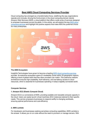 Best AWS Cloud Computing Services Provider
Cloud computing has emerged as a transformative force, redefining the way organizations
operate and innovate. Among the frontrunners in the cloud computing domain stands
Amazon Web Services (AWS), a cloud platform that offers a wide array of services designed
to empower businesses across the globe. In this article, we will explore the key AWS cloud
computing services and highlight the positive aspects that make AWS the preferred choice
for many enterprises.
The AWS Ecosystem
Insightful Technologies have grown to become a leading AWS cloud computing services
provider. Its extensive ecosystem spans 81 Availability Zones within 25 geographic regions,
offering a level of global reach that few other providers can match. This extensive network
architecture ensures high availability, fault tolerance, and low-latency access to cloud
resources, which is essential for businesses operating in today's digitally connected world.
Computer Services
1. Amazon EC2 (Elastic Compute Cloud)
Amazon EC2 is a cornerstone of AWS, providing scalable and resizable compute capacity in
the cloud. Users can easily launch virtual machines (EC2 instances) tailored to their specific
needs. This service empowers businesses to respond swiftly to changing workloads,
ensuring optimal performance and cost-efficiency.
2. AWS Lambda
For developers and businesses seeking serverless computing capabilities, AWS Lambda is
the answer. It allows you to run code without the need to provision or manage servers. With
 